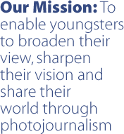 Our mission: To enable youngers to broaden their view, sharpen their vision and share their world through photojournalism.